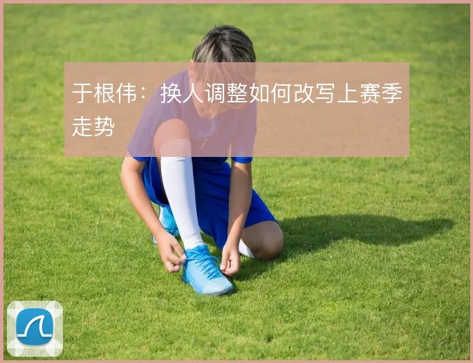 于根伟：换人调整如何改写上赛季走势