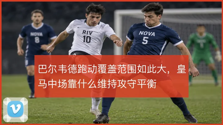 巴尔韦德跑动覆盖范围如此大，皇马中场靠什么维持攻守平衡