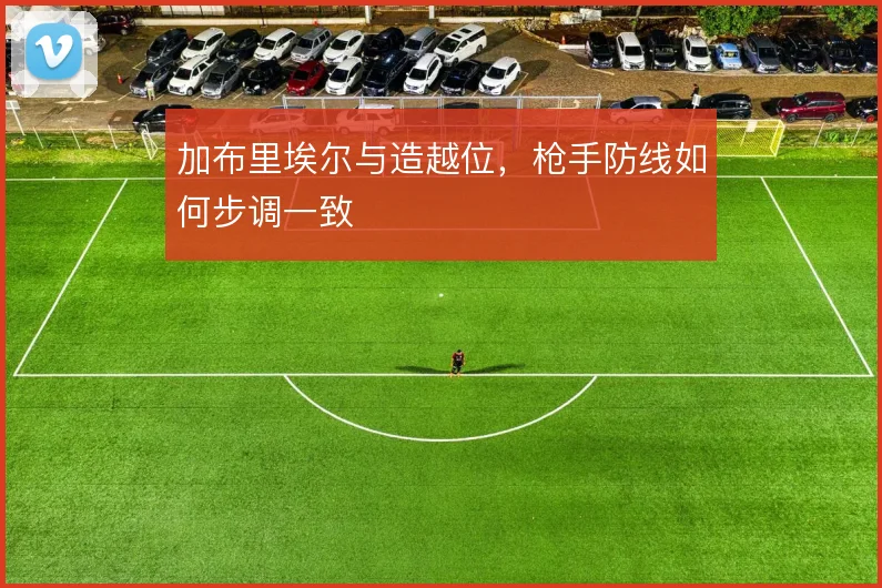 加布里埃尔与造越位,枪手防线如何步调一致