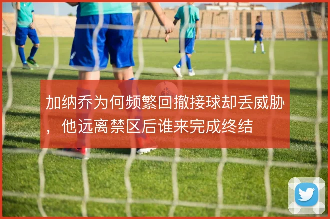 加纳乔为何频繁回撤接球却丢威胁，他远离禁区后谁来完成终结