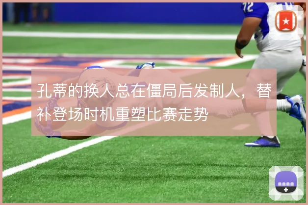 孔蒂的换人总在僵局后发制人，替补登场时机重塑比赛走势