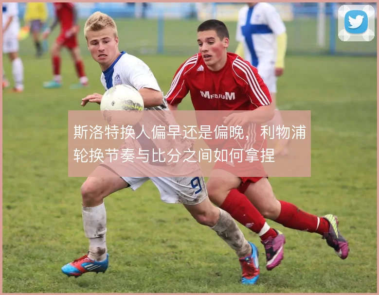 斯洛特换人偏早还是偏晚，利物浦轮换节奏与比分之间如何拿捏