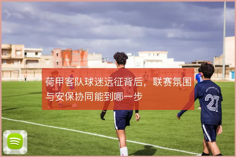 荷甲客队球迷远征背后，联赛氛围与安保协同能到哪一步