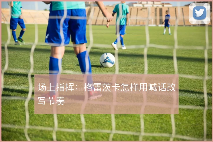 场上指挥：格雷茨卡怎样用喊话改写节奏