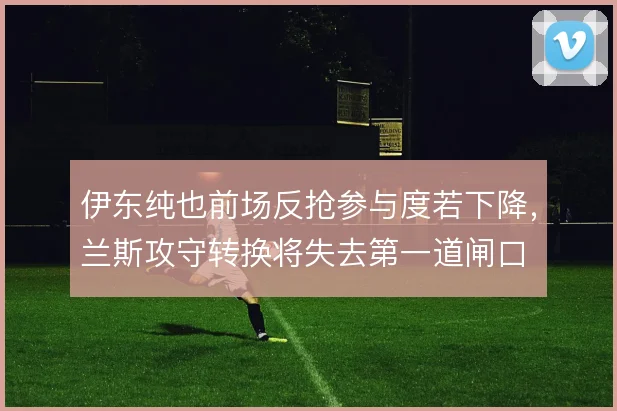 伊东纯也前场反抢参与度若下降,兰斯攻守转换将失去第一道闸口
