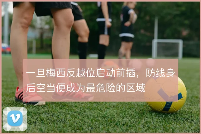 一旦梅西反越位启动前插，防线身后空当便成为最危险的区域