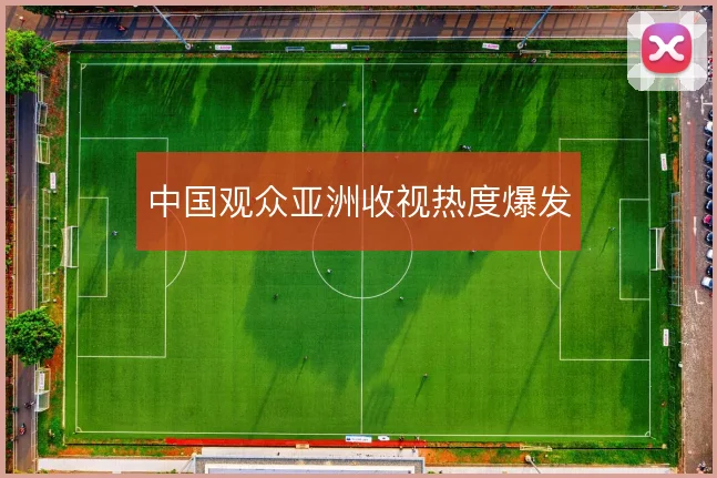 中国观众亚洲收视热度爆发