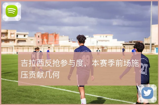 吉拉西反抢参与度，本赛季前场施压贡献几何
