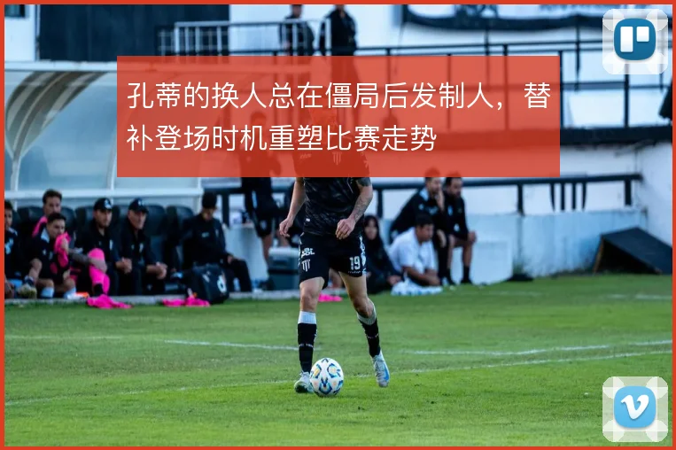 孔蒂的换人总在僵局后发制人，替补登场时机重塑比赛走势