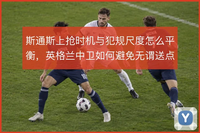 斯通斯上抢时机与犯规尺度怎么平衡，英格兰中卫如何避免无谓送点
