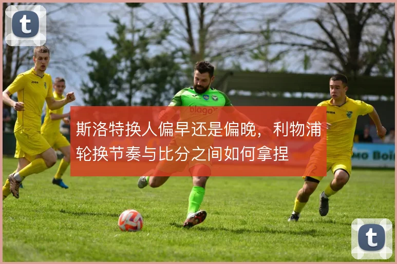 斯洛特换人偏早还是偏晚，利物浦轮换节奏与比分之间如何拿捏